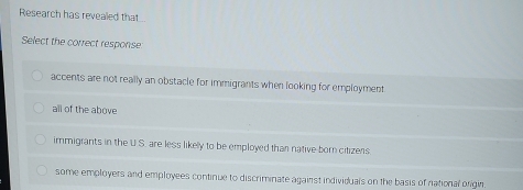 Research has revealed that
Select the correct response
accents are not really an obstacle for immigrants when looking for employment
all of the above
immigrants in the U S. are less likely to be employed than native born citizens
some employers and employees continue to discriminate against individuals on the basis of national origin.