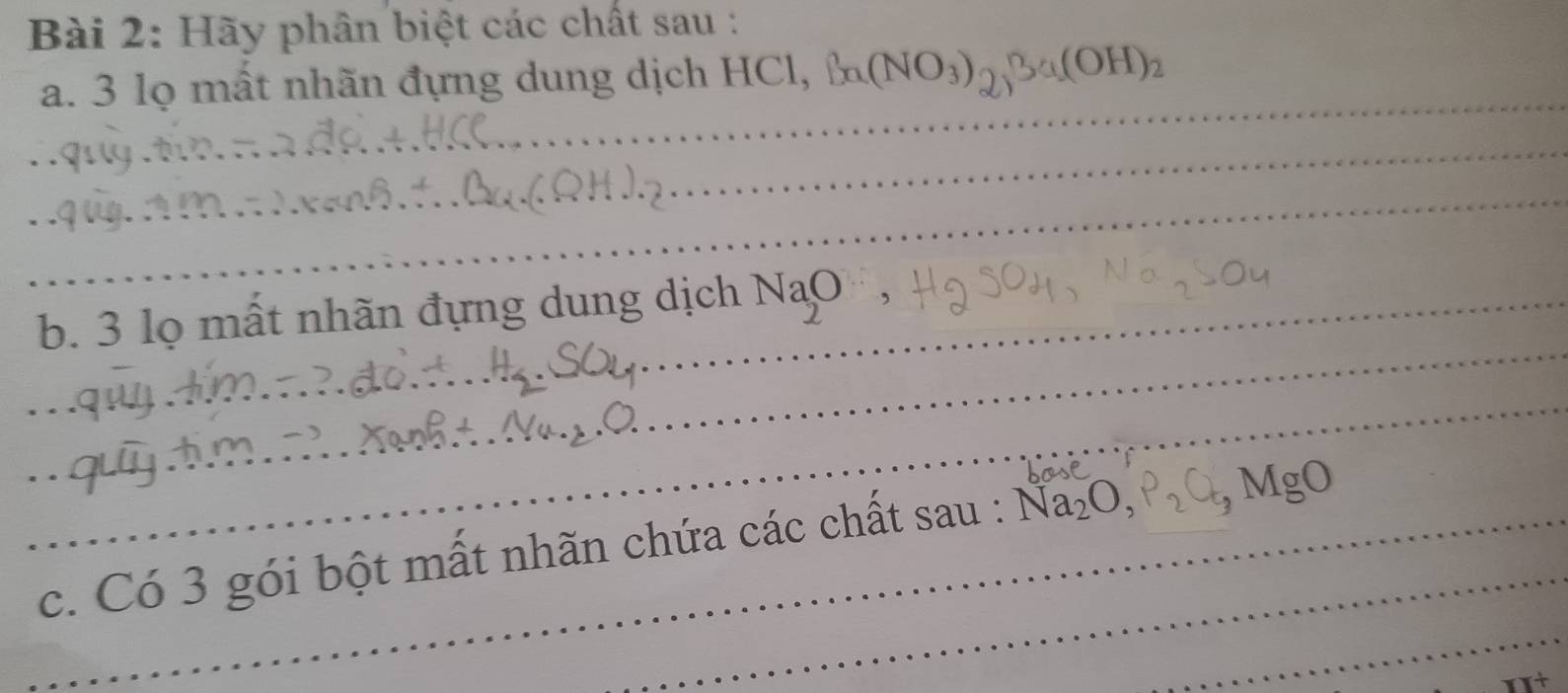 Hãy phân biệt các chất sau : 
_ 
a. 3 lọ mất nhãn đựng dung dịch HCl, Ba(NO_3)_2, Ba(OH)_2
_ 
_ 
_ 
b. 3 lọ mất nhãn đựng dung dịch NaO^-, 
_ 
_ 
_ 
_ 
_c. Có 3 gói bột mất nhãn chứa các chất sau : Na_2O, P_2O_5 _ MgO