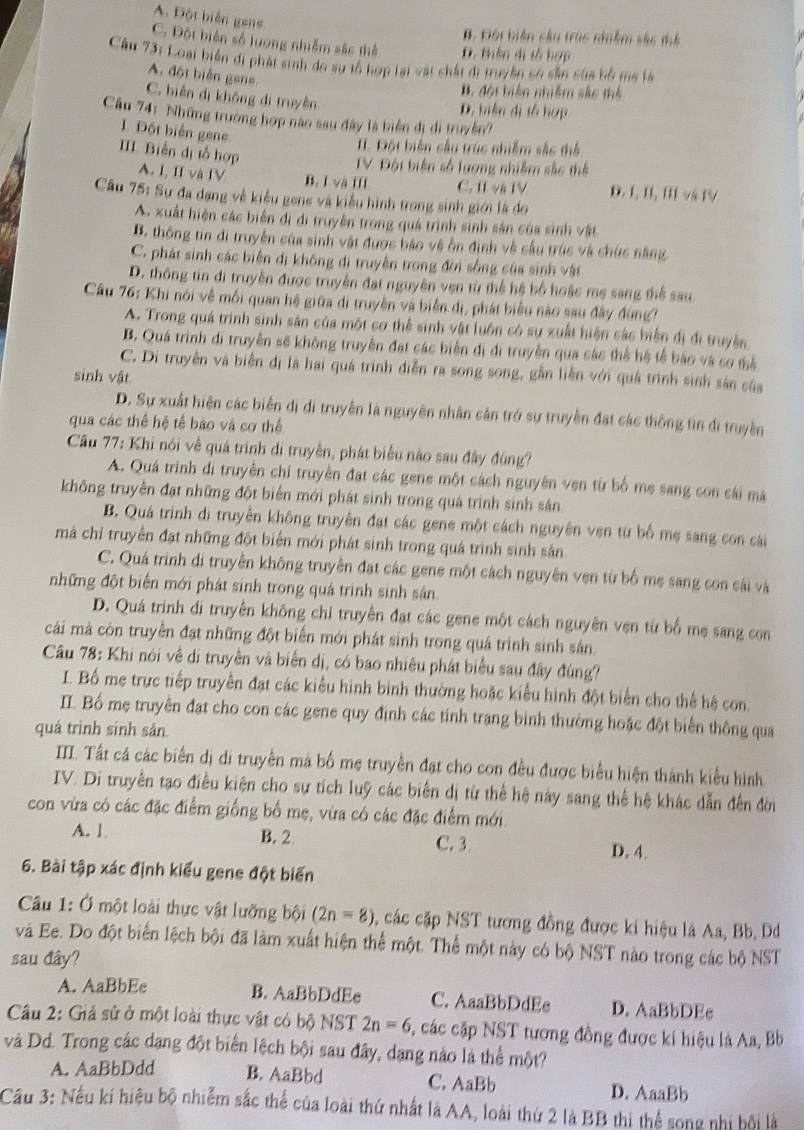 A. Đột biển gens
B. Đội biển cầu trúc nhiềm sắc mể
C. Đột biển số lượng nhiễm sắc thể D. Biên dị tổ hợp
Câu 73: Loại biển di phát sinh do sự tổ hợp lại vật chất đi truyền só sẵn của bố ms là
A. đột biển gens
B đột biên nhiêm sắc thể
C. biển dị không di truyền
D. biển dị tổ hợp
Cầu 74: Những trường hợp nào sau đây là biển đi di truyền?
Đột biển gene
. Đột biên cầu trúc nhiễm sắc thể
III Biến dị tổ hợp
TV Đột biện số lượng nhiễm sắc thể
A. I, II và IV B. I và III C. II và IV D. L, II, II và IV
Câu 75: Sự đa dạng về kiểu gene và kiểu hình trong sinh giới là do
A. xuất hiện các biển đi di truyền trong quá trình sinh sản của sinh vật
B. thông tin đi truyền của sinh vật được báo vệ ôn định về sầu trúc và chức năng
C. phát sinh các biến đi không di truyền trong đời sống của sinh vật
D. thông tin di truyền được truyền đạt nguyên vẹn từ thể hệ bố hoặc mẹ sang thể sau
Câu 76: Khi nói về mối quan hệ giữa di truyền và biển dị, phát biểu nào sau đây đùng?
A. Trong quá trình sinh sân của một cơ thể sinh vật luôn có sự xuất hiện các biến đị đi truyền
B. Quá trình di truyền sẽ không truyền đạt các biển đi đi truyền qua các thể hệ tế bão và cơ thể
C. Di truyền và biển dị là hai quá trình diễn ra song song, gần liên với quá trình sinh sản của
sinh vật
D. Sự xuất hiện các biển dị di truyền là nguyên nhân cản trở sự truyền đặt các thông tìn di truyền
qua các thể hệ tế bào và cơ thể
Câu 77: Khi nói về quá trình di truyền, phát biểu não sau đây đùng?
A. Quá trình di truyền chi truyền đạt các gene một cách nguyên ven từ bố mẹ sang con cái mà
không truyền đạt những đột biển mới phát sinh trong quá trình sinh sản
B. Quá trình di truyền không truyền đạt các gene một cách nguyên ven từ bố mẹ sang con cái
mà chỉ truyền đạt những đột biển mới phát sinh trong quá trình sinh sân
C. Quá trình di truyền không truyền đạt các gene một cách nguyên ven từ bố mẹ sang con cái và
những đột biển mới phát sinh trong quá trình sinh sản
D. Quá trình di truyên không chỉ truyên đạt các gene một cách nguyên vẹn từ bố mẹ sang con
cái mà còn truyền đạt những đột biển mới phát sinh trong quá trình sinh sân
Câu 78: Khi nói về di truyền và biển dị, có bao nhiêu phát biểu sau đây đùng?
I. Bố mẹ trực tiếp truyền đạt các kiểu hình binh thường hoặc kiểu hình đột biển cho thể hệ con.
II. Bố mẹ truyền đạt cho con các gene quy định các tính trang bình thường hoặc đột biển thông qua
quá trình sinh sân
III. Tất cá các biến dị di truyền mà bố mẹ truyền đạt cho con đều được biểu hiện thành kiểu hình.
IV. Di truyền tạo điều kiện cho sự tích luỹ các biến dị từ thể hệ này sang thể hệ khác dẫn đến đời
con vừa có các đặc điểm giống bố mẹ, vừa có các đặc điểm mới.
A. 1
B. 2 D. 4.
C. 3
6. Bài tập xác định kiểu gene đột biến
Câu 1: Ở một loài thực vật lưỡng bội (2n=8) các cặp NST tương đồng được ki hiệu là Aa, Bb. Dd
và Ee. Do đột biển lệch bội đã làm xuất hiện thể một. Thể một này có bộ NST nào trong các bộ NST
sau đây?
A. AaBbEe B. AaBbDdEe C. AaaBbDdEe D. AaBbDEc
Câu 2: Giả sử ở một loài thực vật có bộ NST 2n=6 c, các cặp NST tương đồng được kí hiệu là Aa, Bb
và Dd. Trong các dạng đột biển lệch bội sau đây, dạng nào là thể một?
A. AaBbDdd B. AaBbd C. AaBb D. AaaBb
Cầu 3: Nếu kí hiệu bộ nhiễm sắc thể của loài thứ nhất là AA, loài thứ 2 là BB thi thể song nhị bội là