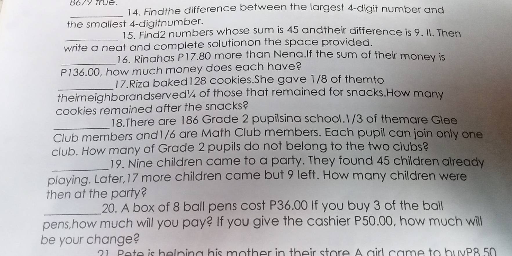 8679 true. 
14. Findthe difference between the largest 4 -digit number and 
_ 
the smallest 4 -digitnumber. 
_ 
15. Find2 numbers whose sum is 45 andtheir difference is 9. II. Then 
write a neat and complete solutionon the space provided. 
_16. Rinahas P17.80 more than Nena.If the sum of their money is
P136.00, how much money does each have? 
_17.Riza baked128 cookies.She gave 1/8 of themto 
theirneighborandserved¼ of those that remained for snacks.How many 
cookies remained after the snacks? 
_ 
18.There are 186 Grade 2 pupilsina school. 1/3 of themare Glee 
Club members and1/6 are Math Club members. Each pupil can join only one 
club. How many of Grade 2 pupils do not belong to the two clubs? 
_19. Nine children came to a party. They found 45 children already 
playing. Later, 17 more children came but 9 left. How many children were 
then at the party? 
_20. A box of 8 ball pens cost P36.00 If you buy 3 of the ball 
pens,how much will you pay? If you give the cashier P50.00, how much will 
be your change? 
21 Bete is helping his mother in their store A airl came to buvP8 50