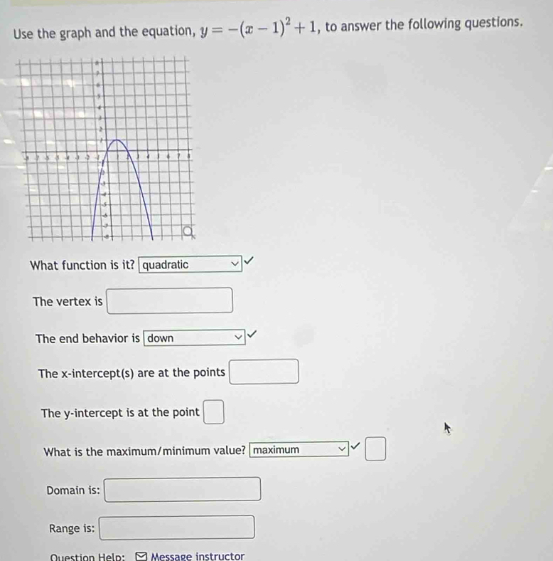 Use the graph and the equation, y=-(x-1)^2+1 , to answer the following questions. 
What function is it? quadratic v|
The vertex is □ 
The end behavior is down 
The x-intercept(s) are at the points □
The y-intercept is at the point □
What is the maximum/minimum value? |maximum □ 
Domain is: □ 
Range is: □ 
Question Help: - Message instructor