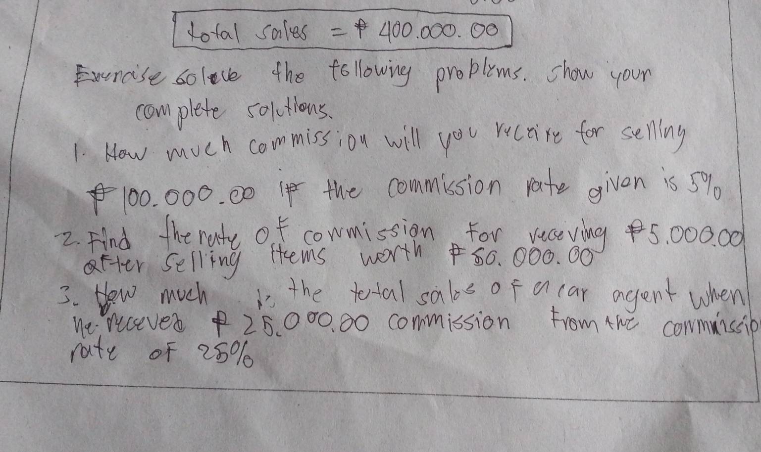 dotal sales =1400.000.00
Exercise solece the following proplims. show your 
complete solutions. 
1 How much commission will you ructire for selling
100. 000. 00 I the commission rate given is 5%
2. Find the rate of cowmission For veceving 5, 000. 00
after selling Hems worth 50. 000. 00
3. Hew much is the tertal sabe of o car agent when 
We recever $ 25000. 00 commission from the cowmuissie 
rate of 25%