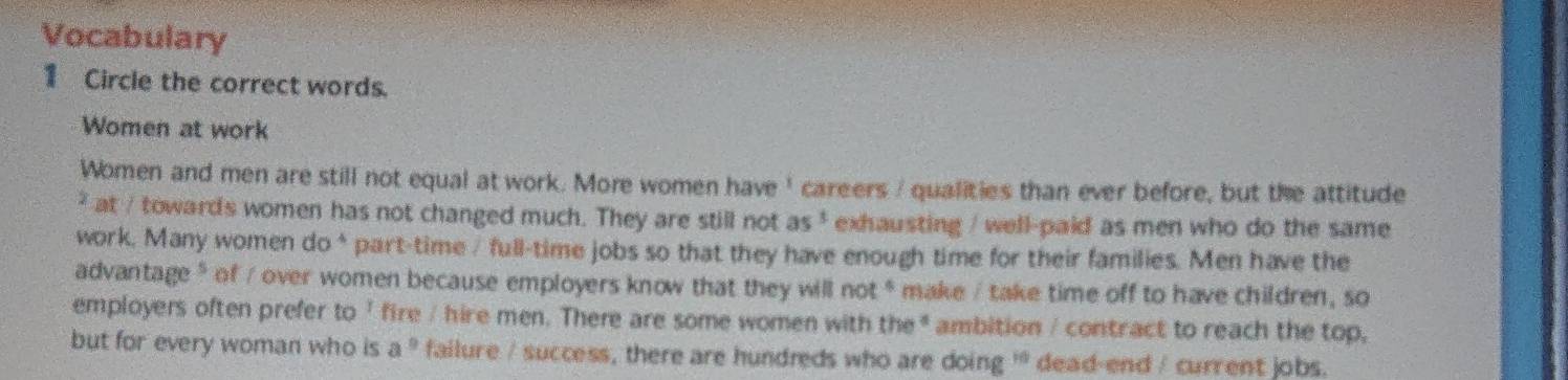 Vocabulary 
1 Circle the correct words. 
Women at work 
Women and men are still not equal at work. More women have ' careers / qualities than ever before, but the attitude 
² at / towards women has not changed much. They are still not as . exhausting / well-paid as men who do the same 
work. Many women do* part-time / full-time jobs so that they have enough time for their families. Men have the 
advantage * of / over women because employers know that they will not * make / take time off to have children, so 
employers often prefer to 1 fire / hire men. There are some women with the * ambition / contract to reach the top, 
but for every woman who is a^9 failure / success, there are hundreds who are doing ' dead-end / current jobs.