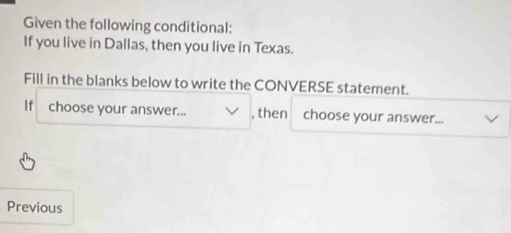 Given the following conditional: 
If you live in Dallas, then you live in Texas. 
Fill in the blanks below to write the CONVERSE statement. 
If choose your answer... , then choose your answer... 
Previous