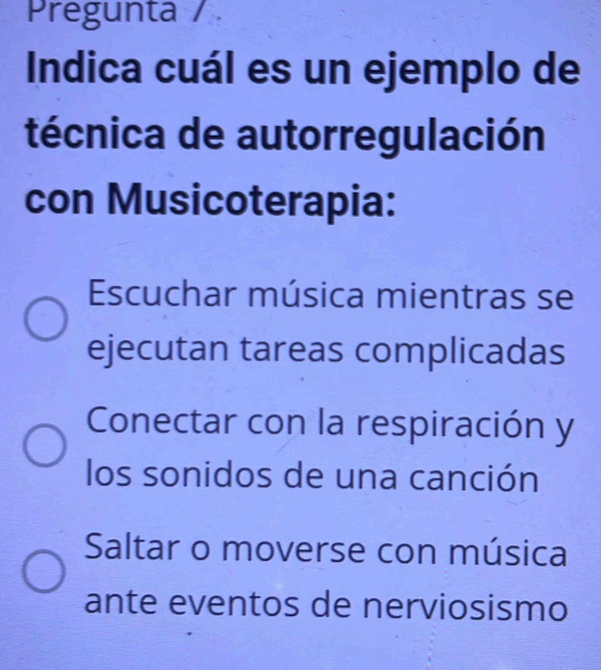 Pregunta / 
Indica cuál es un ejemplo de
técnica de autorregulación
con Musicoterapia:
Escuchar música mientras se
ejecutan tareas complicadas
Conectar con la respiración y
los sonidos de una canción
Saltar o moverse con música
ante eventos de nerviosismo