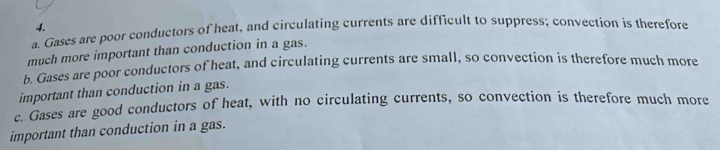 a. Gases are poor conductors of heat, and circulating currents are difficult to suppress; convection is therefore 4.
much more important than conduction in a gas.
b. Gases are poor conductors of heat, and circulating currents are small, so convection is therefore much more
important than conduction in a gas.
c. Gases are good conductors of heat, with no circulating currents, so convection is therefore much more
important than conduction in a gas.