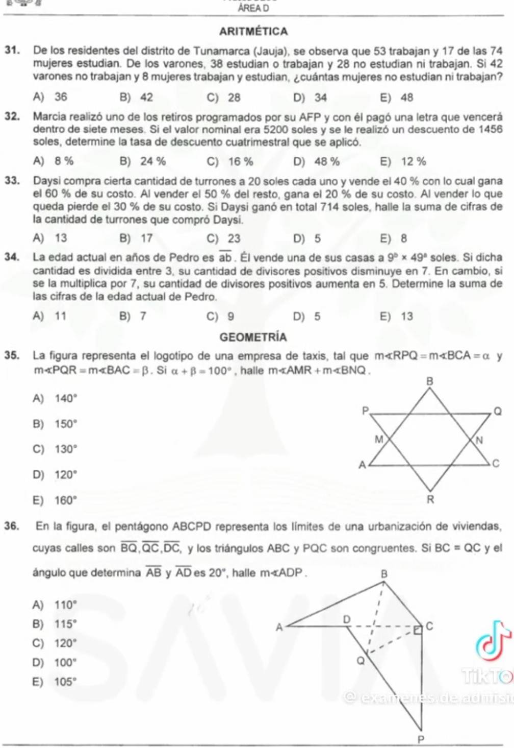 AREA D
ARITMÉTICA
31. De los residentes del distrito de Tunamarca (Jauja), se observa que 53 trabajan y 17 de las 74
mujeres estudian. De los varones, 38 estudian o trabajan y 28 no estudian ni trabajan. Si 42
varones no trabajan y 8 mujeres trabajan y estudian, ¿cuántas mujeres no estudian ni trabajan?
A) 36 B) 42 C) 28 D) 34 E) 48
32. Marcia realizó uno de los retiros programados por su AFP y con él pagó una letra que vencerá
dentro de siete meses. Si el valor nominal era 5200 soles y se le realizó un descuento de 1456
soles, determine la tasa de descuento cuatrimestral que se aplicó.
A) 8 % B) 24 % C) 16 % D) 48 % E) 12 %
33. Daysi compra cierta cantidad de turrones a 20 soles cada uno y vende el 40 % con lo cual gana
el 60 % de su costo. Al vender el 50 % del resto, gana el 20 % de su costo. Al vender lo que
queda pierde el 30 % de su costo. Si Daysi ganó en total 714 soles, halle la suma de cifras de
la cantidad de turrones que compró Daysi.
A) 13 B) 17 C) 23 D) 5 E) 8
34. La edad actual en años de Pedro es overline ab. Él vende una de sus casas a 9^b* 49^a soles. Si dicha
cantidad es dividida entre 3, su cantidad de divisores positivos disminuye en 7. En cambio, si
se la multiplica por 7, su cantidad de divisores positivos aumenta en 5. Determine la suma de
las cifras de la edad actual de Pedro.
A) 11 B) 7 C) 9 D) 5 E) 13
GEOMETRÍA
35. La figura representa el logotipo de una empresa de taxis, tal que m∠ RPQ=m∠ BCA=alpha y
m∠ PQR=m∠ BAC=beta. Si alpha +beta =100° , halle m∠ AMR+m∠ BNQ.
A) 140°
B) 150°
C) 130°
D) 120°
E) 160°
36. En la figura, el pentágono ABCPD representa los límites de una urbanización de viviendas,
cuyas calles son overline BQ,overline QC,overline DC , y los triángulos ABC y PQC son congruentes. Si BC=QC y el
ángulo que determina overline AB y overline AD es 20° , halle 
A) 110°
B) 115°
C) 120°
D) 100°
E) 105°