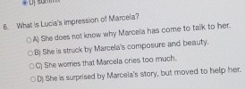 What is Lucia's impression of Marcela?
A) She does not know why Marcela has come to talk to her.
B) She is struck by Marcela's composure and beauty.
C) She worries that Marcela cries too much.
D) She is surprised by Marcela's story, but moved to help her.