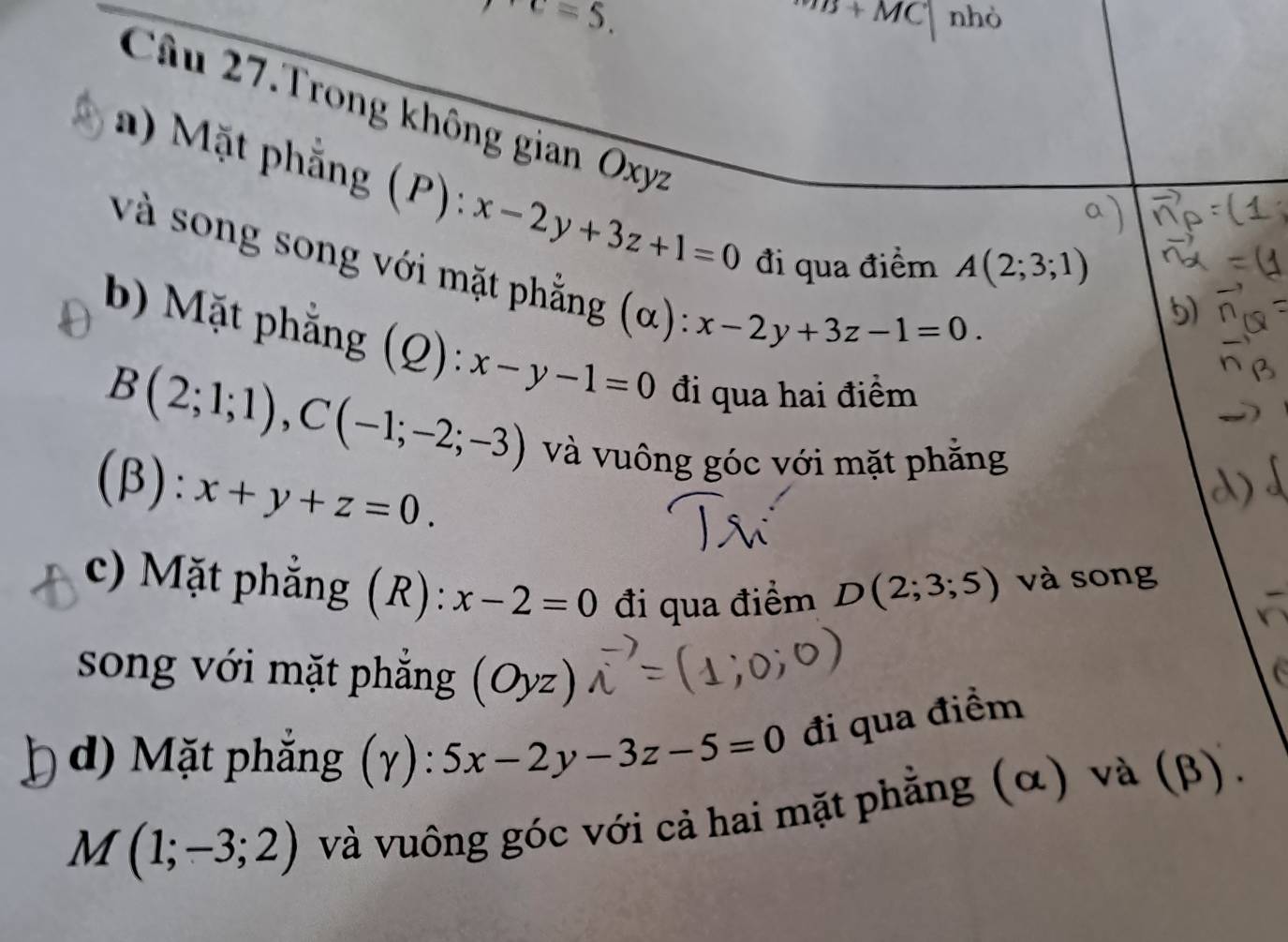 overline MB+MC^+c=5. nhò 
Câu 27.Trong không gian Oxyz
a) Mặt phẳng (P): x-2y+3z+1=0 đi qua điểm
A(2;3;1)
và song song với mặt phẳng (α): x-2y+3z-1=0. 
b) Mặt phẳng (Q): x-y-1=0 đi qua hai điểm
B(2;1;1), C(-1;-2;-3)
và vuông góc với mặt phẳng 
(β): x+y+z=0. 
c) Mặt phẳng (R): x-2=0 đi qua điểm D(2;3;5) và song 
song với mặt phẳng (Oyz)
d) Mặt phắng (gamma ):5x-2y-3z-5=0 đi qua điểm
M(1;-3;2) và vuông góc với cả hai mặt phẳng (α) và (β).