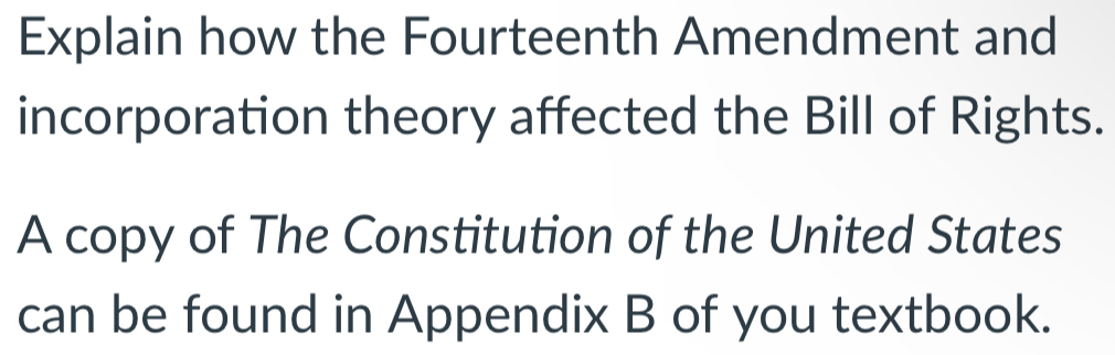 Explain how the Fourteenth Amendment and 
incorporation theory affected the Bill of Rights. 
A copy of The Constitution of the United States 
can be found in Appendix B of you textbook.