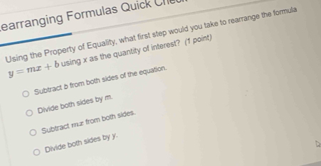 earranging Formulas Quick Cr
Using the Property of Equality, what first step would you take to rearrange the formula
y=mx+b using x as the quantity of interest? (1 point)
Subtract b from both sides of the equation.
Divide both sides by m.
Subtract mz from both sides.
Divide both sides by y.