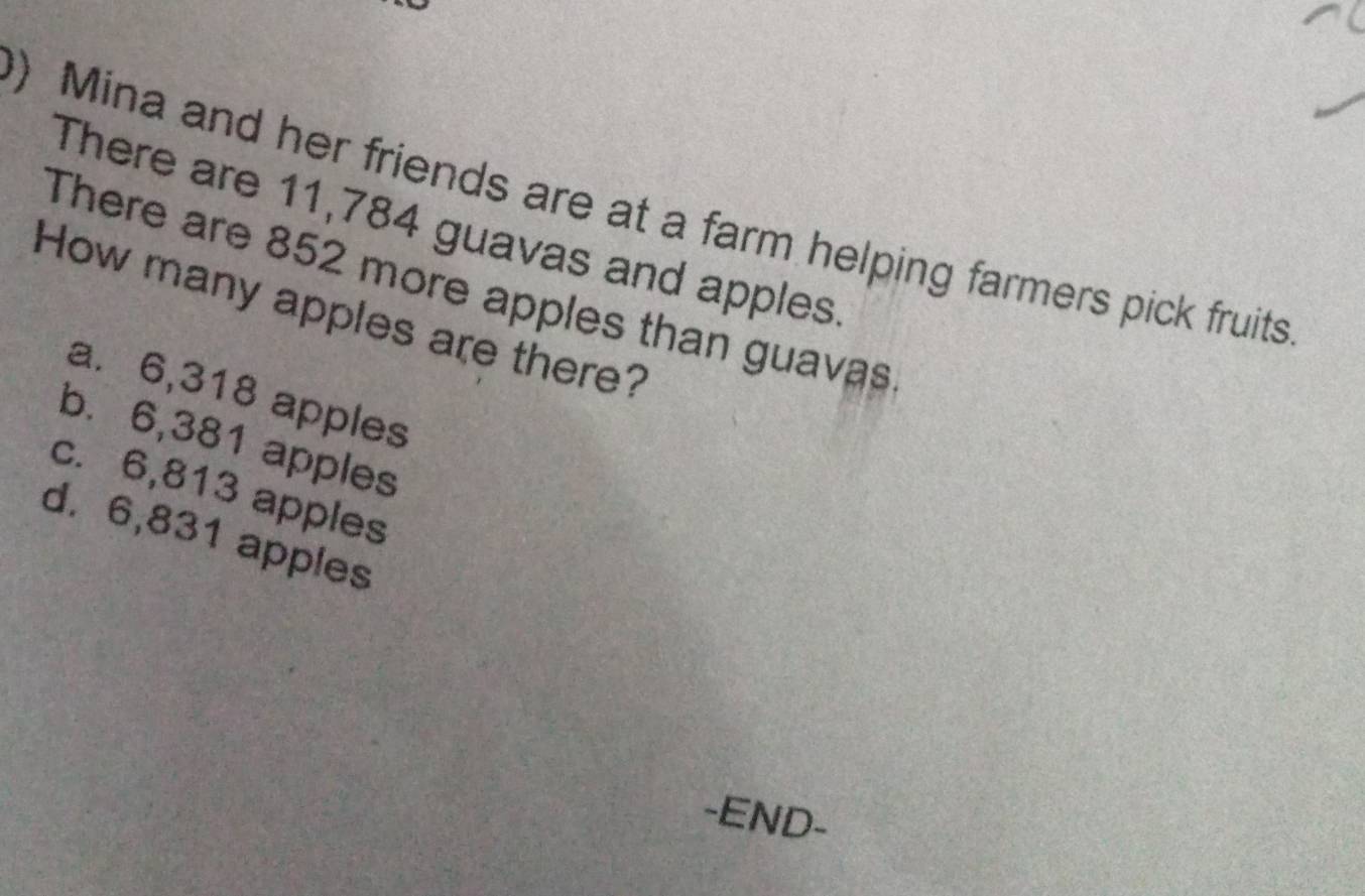 ) Mina and her friends are at a farm helping farmers pick fruits
There are 11,784 guavas and apples
There are 852 more apples than guavas
How many apples are there?
a. 6,318 apples
b. 6,381 apples
c. 6,813 apples
d. 6,831 apples
-END-