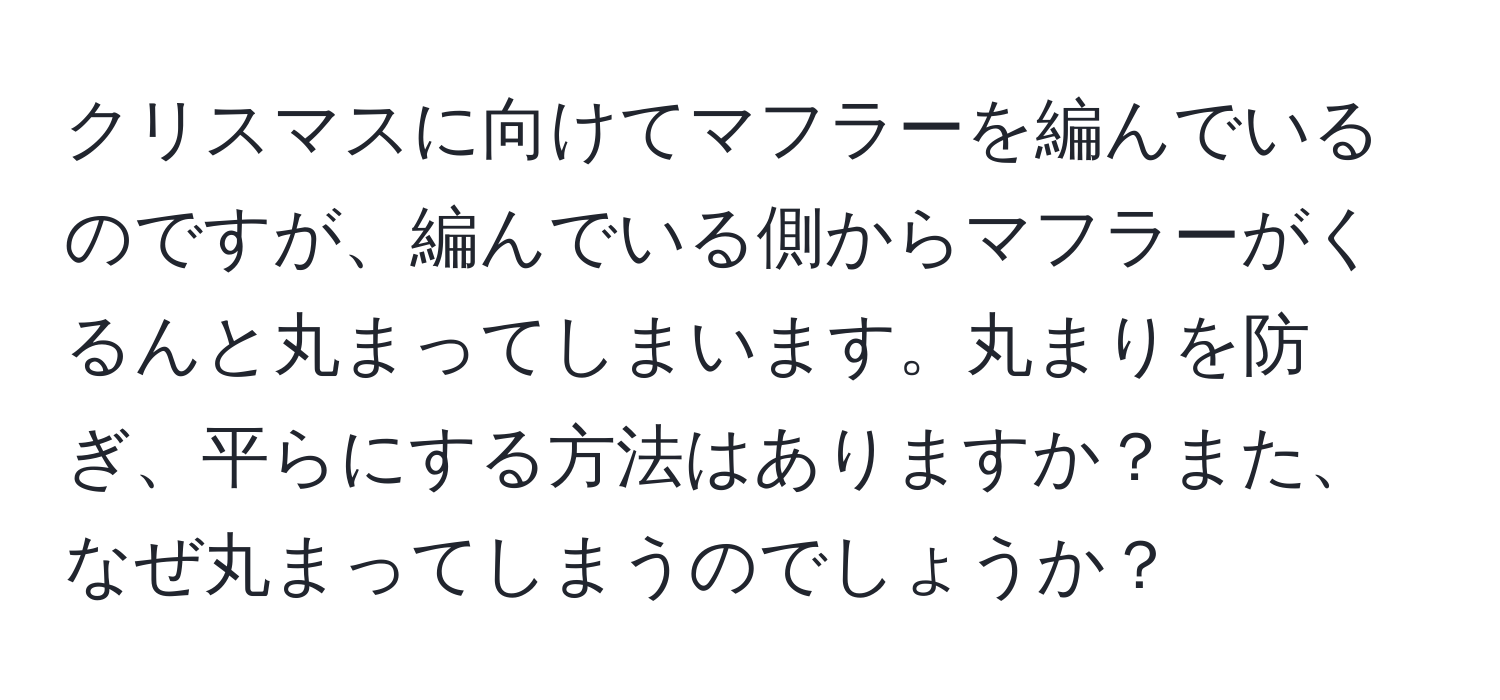 クリスマスに向けてマフラーを編んでいるのですが、編んでいる側からマフラーがくるんと丸まってしまいます。丸まりを防ぎ、平らにする方法はありますか？また、なぜ丸まってしまうのでしょうか？