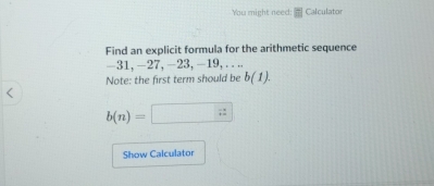 You might need: Calculator 
Find an explicit formula for the arithmetic sequence
-31, -27, -23, -19, .... 
Note: the first term should be b(1).
b(n)=□
Show Calculator