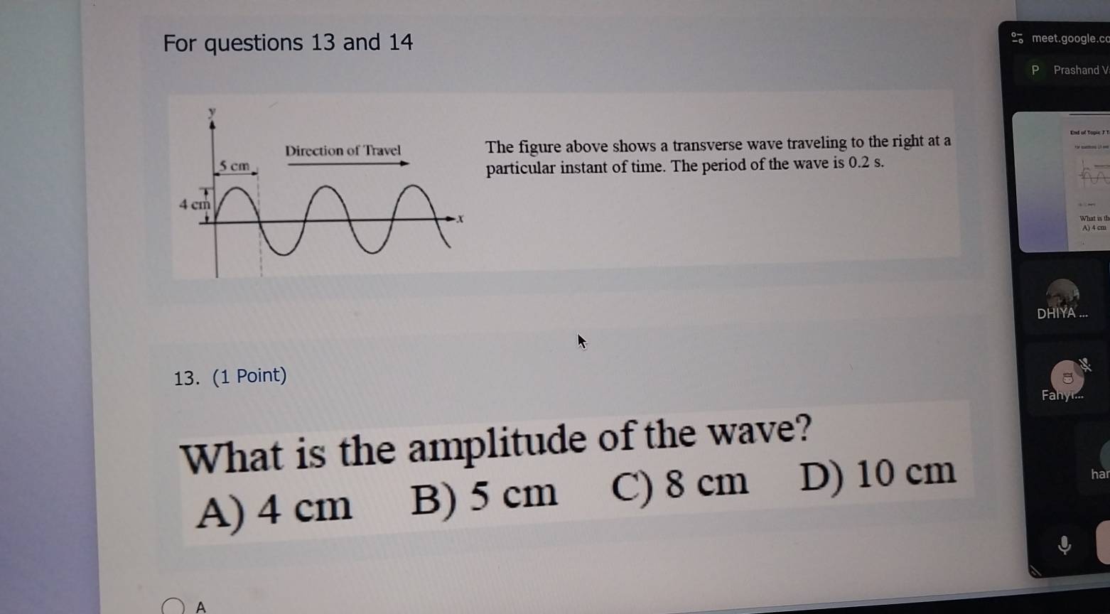 For questions 13 and 14
meet.google.c
Prashand V
The figure above shows a transverse wave traveling to the right at a
particular instant of time. The period of the wave is 0.2 s.
What is th
DHIYA .
13. (1 Point)
What is the amplitude of the wave?
A) 4 cm B) 5 cm C) 8 cm D) 10 cm
a
A