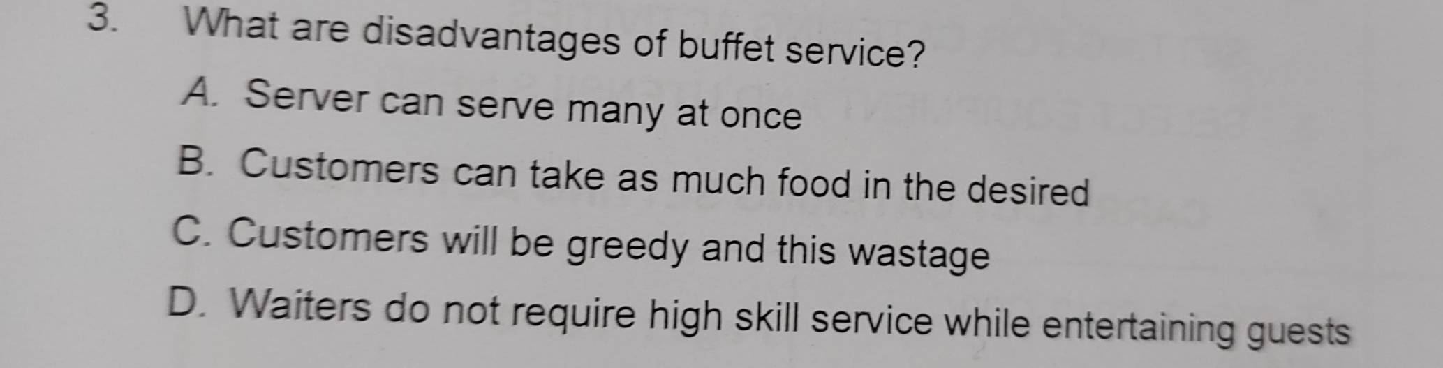 What are disadvantages of buffet service?
A. Server can serve many at once
B. Customers can take as much food in the desired
C. Customers will be greedy and this wastage
D. Waiters do not require high skill service while entertaining guests