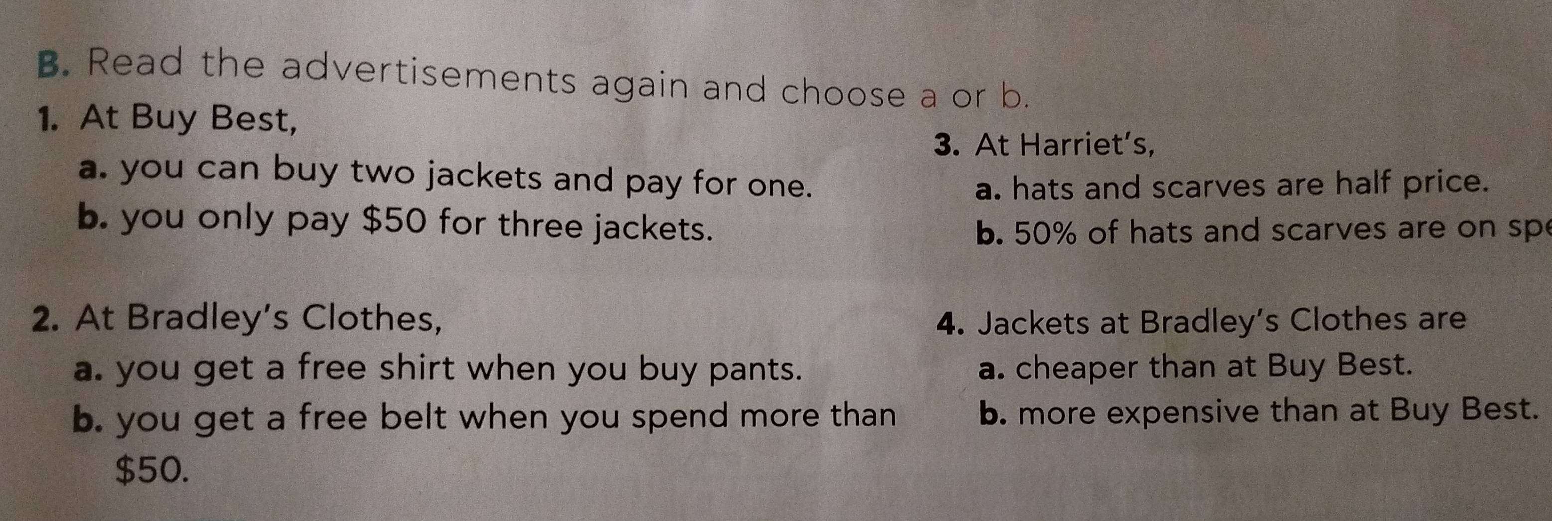 Read the advertisements again and choose a or b.
1. At Buy Best,
3. At Harriet’s,
a. you can buy two jackets and pay for one.
a. hats and scarves are half price.
b. you only pay $50 for three jackets.
b. 50% of hats and scarves are on sp
2. At Bradley’s Clothes, 4. Jackets at Bradley’s Clothes are
a. you get a free shirt when you buy pants. a. cheaper than at Buy Best.
b. you get a free belt when you spend more than b. more expensive than at Buy Best.
$50.