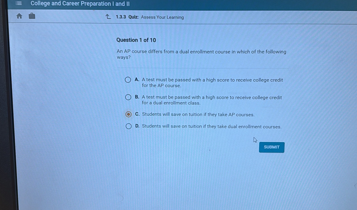 College and Career Preparation I and II
1.3.3 Quiz: Assess Your Learning
Question 1 of 10
An AP course differs from a dual enrollment course in which of the following
ways?
A. A test must be passed with a high score to receive college credit
for the AP course.
B. A test must be passed with a high score to receive college credit
for a dual enrollment class.
C. Students will save on tuition if they take AP courses.
D. Students will save on tuition if they take dual enrollment courses.
SUBMIT