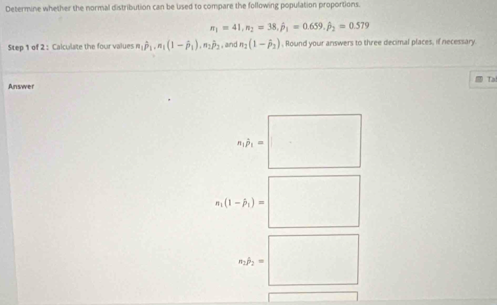 Determine whether the normal distribution can be used to compare the following population proportions.
π _1=41, n_2=38, hat p_1=0.659, hat p_2=0.579
Step 1 of 2 : Calculate the four values n_1hat p_1, n_1(1-hat p_1), n_2hat p_2 , and n_2(1-hat p_2) Round your answers to three decimal places, if necessary. 
Ta 
Answer
n_1hat P_1=□
n_i(1-hat p_i)=□
n_1p_2=□