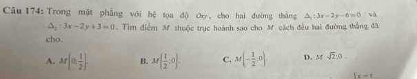 Trong mặt phẳng với hệ tọa độ Ox, cho hai đường thắng △ _1:3x-2y-6=0 và
△ _2:3x-2y+3=0. Tìm điểm M thuộc trục hoành sao cho M cách đều hai đường thắng đã
cho.
A. M(0; 1/2 ). B. M( 1/2 ;0). C. M(- 1/2 ;0). D. Msqrt(2);0.
|x=t