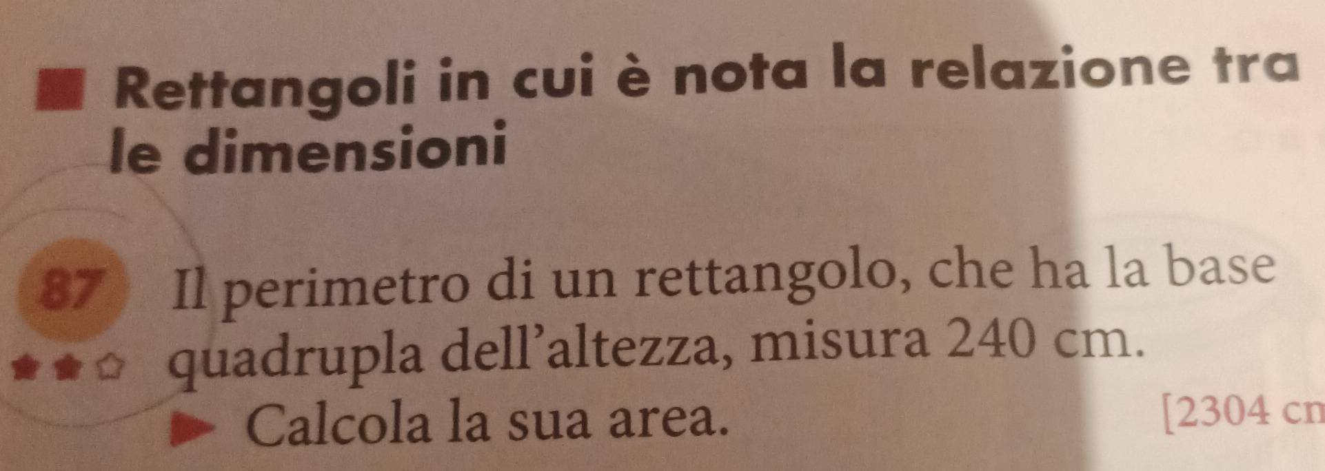 Rettangoli in cuiè nota la relazione tra 
le dimensioni
87 Il perimetro di un rettangolo, che ha la base 
quadrupla dell’altezza, misura 240 cm. 
Calcola la sua area. [ 2304 cn