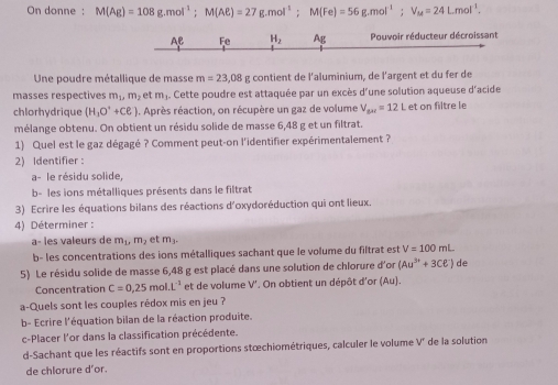 On donne : M(Ag)=108g.mol^(-1);M(Aell )=27g.mol^(-1);M(Fe)=56g.mol^(-1);V_M=24Lmol^(-1).
Fe H_2 Ag Pouvoir réducteur décroissant
Une poudre métallique de masse m=23,08 g contient de l'aluminium, de l'argent et du fer de
masses respectives m_1,m_2 et m_3.. Cette poudre est attaquée par un excès d'une solution aqueuse d'acide
chlorhydrique (H_3O^++Cl^-). Après réaction, on récupère un gaz de volume V_ax=12L et on filtre le
mélange obtenu. On obtient un résidu solide de masse 6,48 g et un filtrat.
1) Quel est le gaz dégagé ? Comment peut-on l'identifier expérimentalement ?
2) Identifier :
a- le résidu solide
b- les ions métalliques présents dans le filtrat
3) Ecrire les équations bilans des réactions d'oxydoréduction qui ont lieux.
4) Déterminer :
a− les valeurs de m_1,m_2 et m_3.
b- les concentrations des ions métalliques sachant que le volume du filtrat est V=100mL
5) Le résidu solide de masse 6,48 g est placé dans une solution de chlorure d'on (Au^(3+)+3Cell^-) de
Concentration C=0,25 mol L^(-2) et de volume V'. On obtient un dépôt d'or (Au).
a-Quels sont les couples rédox mis en jeu ?
b- Ecrire l'équation bilan de la réaction produite.
c-Placer l'or dans la classification précédente.
d-Sachant que les réactifs sont en proportions stœchiométriques, calculer le volume V° de la solution
de chlorure d'or.