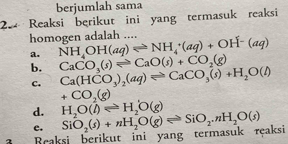 berjumlah sama
2 Reaksi berikut ini yang termasuk reaksi
homogen adalah ....
a. NH_4OH(aq)leftharpoons NH_4^(+(aq)+OH^-)(aq)
b. CaCO_3(s)leftharpoons CaO(s)+CO_2(g)
C. Ca(HCO_3)_2(aq)leftharpoons CaCO_3(s)+H_2O(l)
+CO_2(g)
d. H_2O(l)leftharpoons H_2O(g)
e. SiO_2(s)+nH_2O(g)leftharpoons SiO_2.nH_2O(s)
3 Beaksi berikut ini yang termasuk reaksi