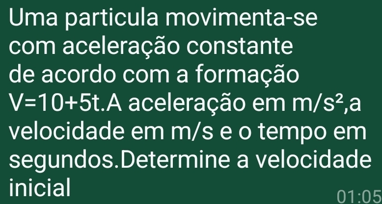 Uma particula movimenta-se 
com aceleração constante 
de acordo com a formação
V=10+5t :.A aceleração em m/s^2 ,a 
velocidade em m/s e o tempo em 
segundos.Determine a velocidade 
inicial
01:05