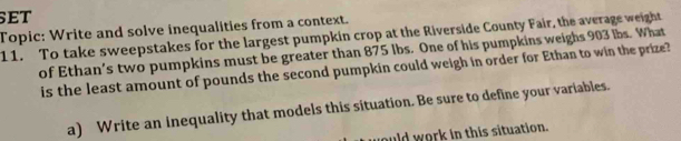 set 
Topic: Write and solve inequalities from a context. 
11. To take sweepstakes for the largest pumpkin crop at the Riverside County Fair, the average weight 
of Ethan’s two pumpkins must be greater than 875 lbs. One of his pumpkins weighs 903 lbs. What 
is the least amount of pounds the second pumpkin could weigh in order for Ethan to win the prize? 
a) Write an inequality that models this situation. Be sure to define your variables. 
ould work in this situation.