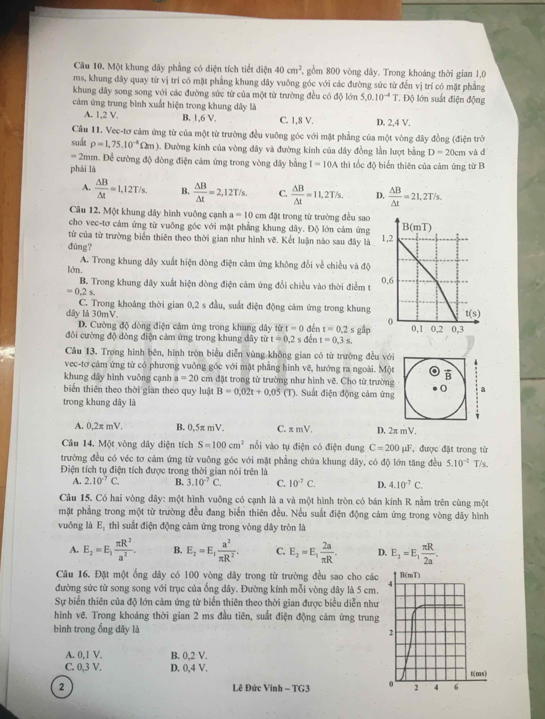 Một khung dây phẳng có diện tích tiết diện 40cm^2, gồm 800 vòng dây. Trong khoảng thời gian 1,0
ms, khung dây quay từ vị trí có mặt phẳng khung dây vuông góc với các đường sức từ đến vị trí có mặt phẳng
khung dây song song với các đường sức từ của một từ trường đều có độ lớn S,0.10^(-4)T * Độ lớn suất điện động
cảm ứng trung bình xuất hiện trong khung dây là
A. 1,2 V. B. 1,6 V. C. 1,8 V. D. 2,4 V.
Câu 11. Vec-tơ cảm ứng từ của một từ trường đều vuông góc với mặt phẳng của một vòng dây đồng (điện trở
suất rho =1,75.10^(-8)Omega m) D. Đường kính của vòng dây và đường kính của dây đồng lần lượt bằng D=20cm và d
=2mm h. Để cường độ dòng điện cảm ứng trong vòng dây bằng I=10A thì tốc độ biến thiên của cảm ứng từ B
phải là
A.  △ B/△ t =1,12T/s. B.  △ B/△ t =2,12T/s. C.  △ B/△ t =11,2T/s. D.  △ B/△ t =21,2T/s.
Câu 12. Một khung dây hình vuông cạnh a=10cm đặt trong từ trường đều sao
cho vec-tơ cảm ứng từ vuông góc với mặt phẳng khung dây. Độ lớn cảm ứng 
từ của từ trường biển thiên theo thời gian như hình vẽ. Kết luận nào sau đây là
dúng?
A. Trong khung dây xuất hiện dòng điện cảm ứng không đổi về chiều và độ
lớn.
B. Trong khung dây xuất hiện dòng điện cảm ứng đổi chiều vào thời điểm t
=0,2s.
C. Trong khoảng thời gian 0,2 s đầu, suất điện động cảm ứng trong khung
dây là 30mV.
D. Cường độ dòng điện cảm ứng trong khung dây từ t=0 đến t=0,2s gấp
đôi cường độ dòng điện cảm ứng trong khung dây từ t=0,2s đến t=0,3s.
Câu 13. Trong hình bên, hình tròn biểu diễn vùng không gian có từ trường đều với
4
vec-tơ cảm ứng từ có phương vuông góc với mặt phẳng hình vẽ, hướng ra ngoài. Một B
khung dây hình vuông cạnh a=20 cm đặt trong từ trường như hình vẽ. Cho từ trường 0 a
biến thiên theo thời gian theo quy luật B=0,02t+0,05(T ). Suất điện động cảm ứng
trong khung dây là
A. 0,2π mV. B. 0,5π mV. C. π mV. D. 2π mV.
Câu 14. Một vòng dây diện tích S=100cm^2 nối vào tụ điện có điện dung C=200 μF, được đặt trong từ
trường đều có véc tơ cảm ứng từ vuông góc với mặt phẳng chứa khung dây, có độ lớn tăng đều 5.10^(-2) T/s.
Điện tích tụ điện tích được trong thời gian nói trên là
A. 2.10^(-7)C. B. 3.10^(-7)C. C. 10^(-7)C. D. 4.10^(-7)C.
Câu 15. Có hai vòng dây: một hình vuộng có cạnh là a và một hình tròn có bán kính R nằm trên cùng một
mặt phẳng trong một từ trường đều đang biến thiên đều. Nếu suất điện động cảm ứng trong vòng dây hình
vuông là E, thì suất điện động cảm ứng trong vòng dây tròn là
A. E_2=E_1 π R^2/a^2 . B. E_2=E, a^2/π R^2 . C. E_2=E_1 2a/π R . D. E_2=E_1 π R/2a .
Câu 16. Đặt một ống dây có 100 vòng dây trong từ trường đều sao cho các B(mT)
đường sức từ song song với trục của ống dây. Đường kính mỗi vòng dây là 5 cm. 4
Sự biến thiên của độ lớn cảm ứng từ biến thiên theo thời gian được biểu diễn như
hình vẽ. Trong khoảng thời gian 2 ms đầu tiên, suất điện động cảm ứng trung
bình trong ống dây là
2
A. 0,1 V. B. 0,2 V.
C. 0,3 V. D. 0,4 V.
t(ms)
0
2 Lê Đức Vinh - TG3 2 4 6