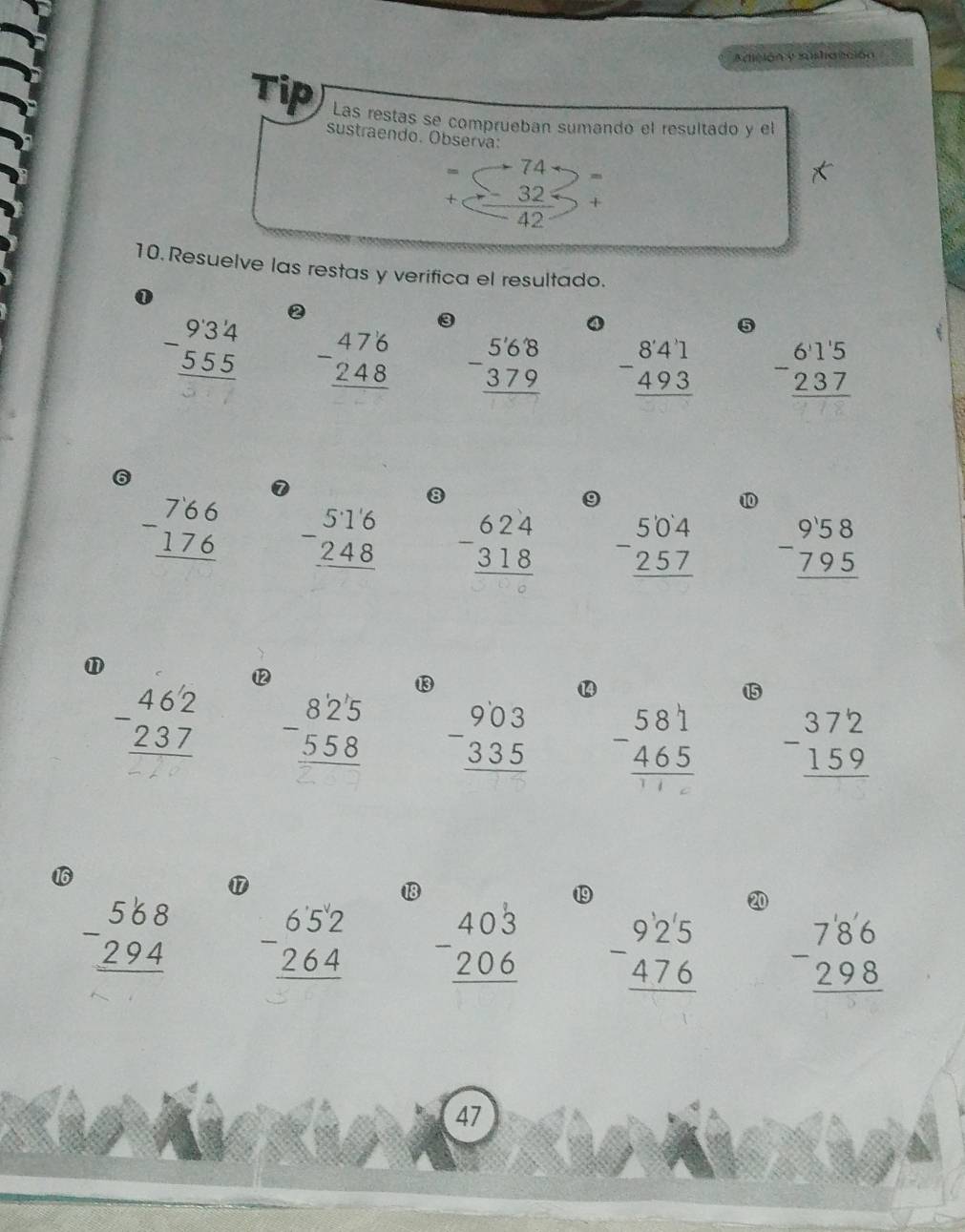 Adición y sushatición 
Tip Las restas se comprueban sumando el resultado y el 
sustraendo. Observa: 
74 
m 
+  32/42  + 
10. Resuelve las restas y verifica el resultado. 
1
beginarrayr 934 -555 hline endarray ② 
5
beginarrayr 476 -248 hline endarray beginarrayr 568 -379 hline endarray beginarrayr 841 -493 hline endarray beginarrayr 6115 -237 hline endarray
6
beginarrayr 766 -176 hline endarray 0 
8 
⑩
beginarrayr 516 -248 hline endarray beginarrayr 624 -318 hline endarray beginarrayr 504 -257 hline endarray beginarrayr 958 -795 hline endarray
⑪
beginarrayr 462 -237 hline endarray ⑫ 
⑬ 
15
beginarrayr 82'5 -558 hline endarray beginarrayr 903 -335 hline endarray beginarrayr 581 -465 hline endarray beginarrayr 372 -159 hline endarray
16 
⑰ 
18 
⑲9 
20
beginarrayr 568 -294 hline endarray beginarrayr 652 264 hline endarray beginarrayr 403 -206 hline endarray beginarrayr 925 -476 hline endarray beginarrayr 786 -298 hline endarray
47