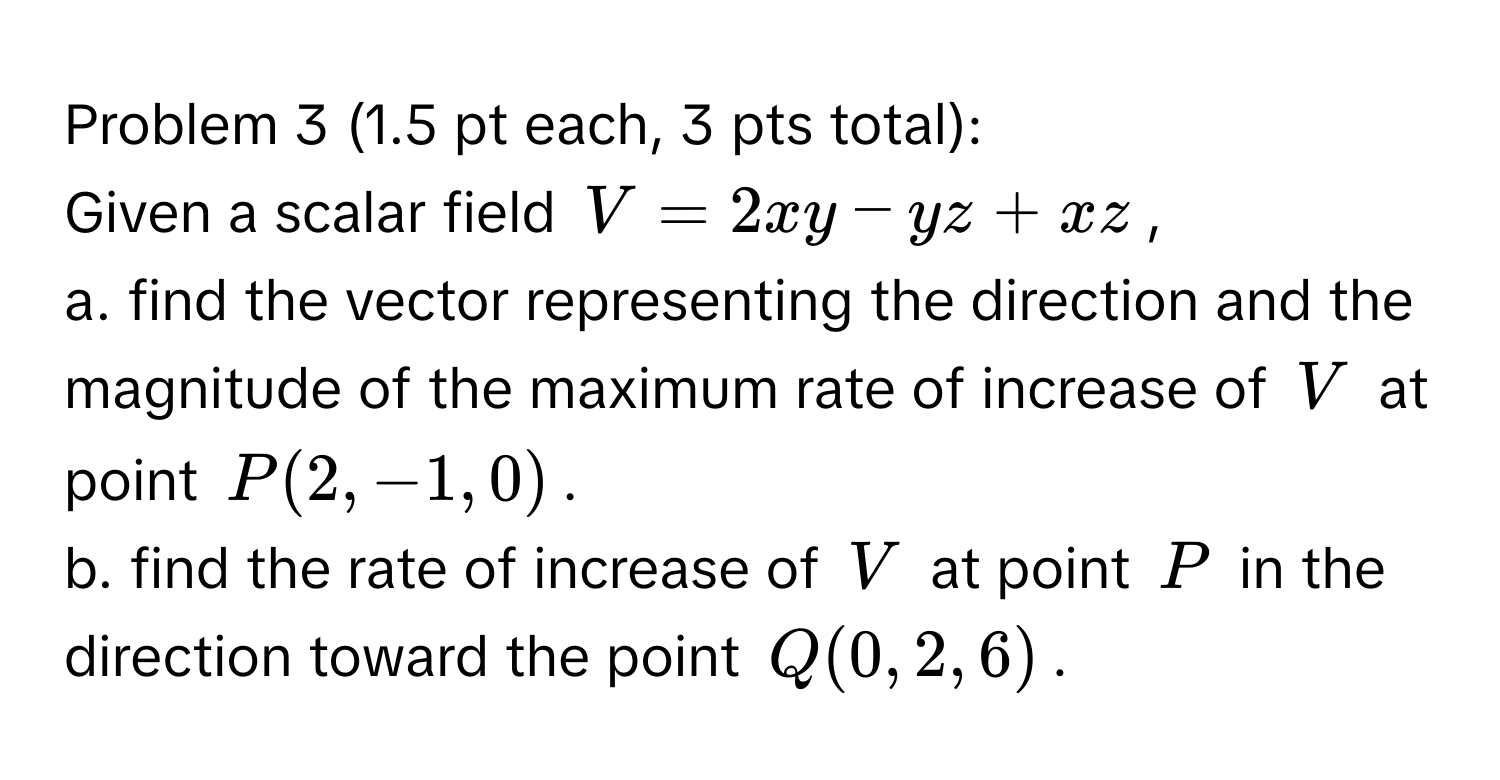 Problem 3 (1.5 pt each, 3 pts total):

Given a scalar field $V = 2xy - yz + xz$,

a. find the vector representing the direction and the magnitude of the maximum rate of increase of $V$ at point $P(2, -1, 0)$.

b. find the rate of increase of $V$ at point $P$ in the direction toward the point $Q(0, 2, 6)$.