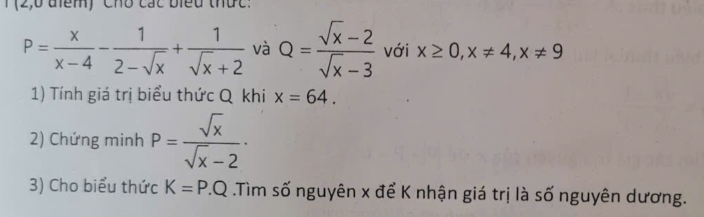 (2,0 điểm) Chó các biểu thức:
P= x/x-4 - 1/2-sqrt(x) + 1/sqrt(x)+2  và Q= (sqrt(x)-2)/sqrt(x)-3  với x≥ 0, x!= 4, x!= 9
1) Tính giá trị biểu thức Q khi x=64. 
2) Chứng minh P= sqrt(x)/sqrt(x)-2  · 
3) Cho biểu thức K=P.Q Tìm số nguyên x để K nhận giá trị là số nguyên dương.