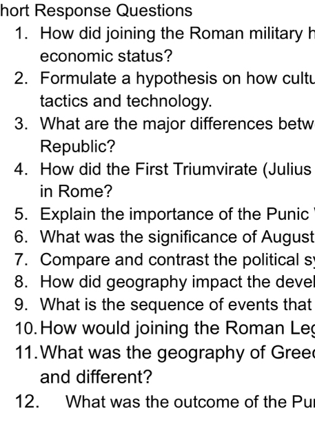 hort Response Questions 
1. How did joining the Roman military h 
economic status? 
2. Formulate a hypothesis on how cultu 
tactics and technology. 
3. What are the major differences betw 
Republic? 
4. How did the First Triumvirate (Julius 
in Rome? 
5. Explain the importance of the Punic 
6. What was the significance of August 
7. Compare and contrast the political s 
8. How did geography impact the deve 
9. What is the sequence of events that 
10. How would joining the Roman Le 
11.What was the geography of Gree 
and different? 
12. What was the outcome of the Pu