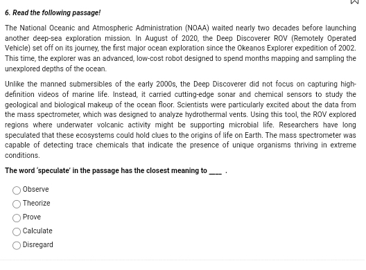 Read the following passage!
The National Oceanic and Atmospheric Administration (NOAA) waited nearly two decades before launching
another deep-sea exploration mission. In August of 2020, the Deep Discoverer ROV (Remotely Operated
Vehicle) set off on its journey, the first major ocean exploration since the Okeanos Explorer expedition of 2002.
This time, the explorer was an advanced, low-cost robot designed to spend months mapping and sampling the
unexplored depths of the ocean.
Unlike the manned submersibles of the early 2000s, the Deep Discoverer did not focus on capturing high-
definition videos of marine life. Instead, it carried cutting-edge sonar and chemical sensors to study the
geological and biological makeup of the ocean floor. Scientists were particularly excited about the data from
the mass spectrometer, which was designed to analyze hydrothermal vents. Using this tool, the ROV explored
regions where underwater volcanic activity might be supporting microbial life. Researchers have long
speculated that these ecosystems could hold clues to the origins of life on Earth. The mass spectrometer was
capable of detecting trace chemicals that indicate the presence of unique organisms thriving in extreme
conditions.
The word ‘speculate’ in the passage has the closest meaning to_ .
Observe
Theorize
Prove
Calculate
Disregard