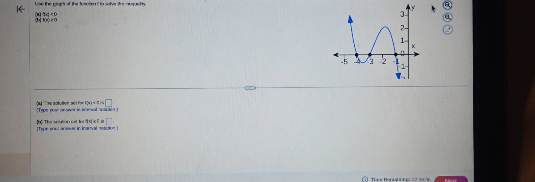 Use the graph of the function f to solve the inequality Q
f(x)<0</tex> 
8 f(x)≥ 0
a 
L 
(a) The solution set for f(x)<0</tex> s□ . 
(Type your answer in interval notation.) 
(b) The solution set for f(x)≥ 0is□. 
(Type your answer in interval notation.) 
Time Remaining: 02:38:36 Next