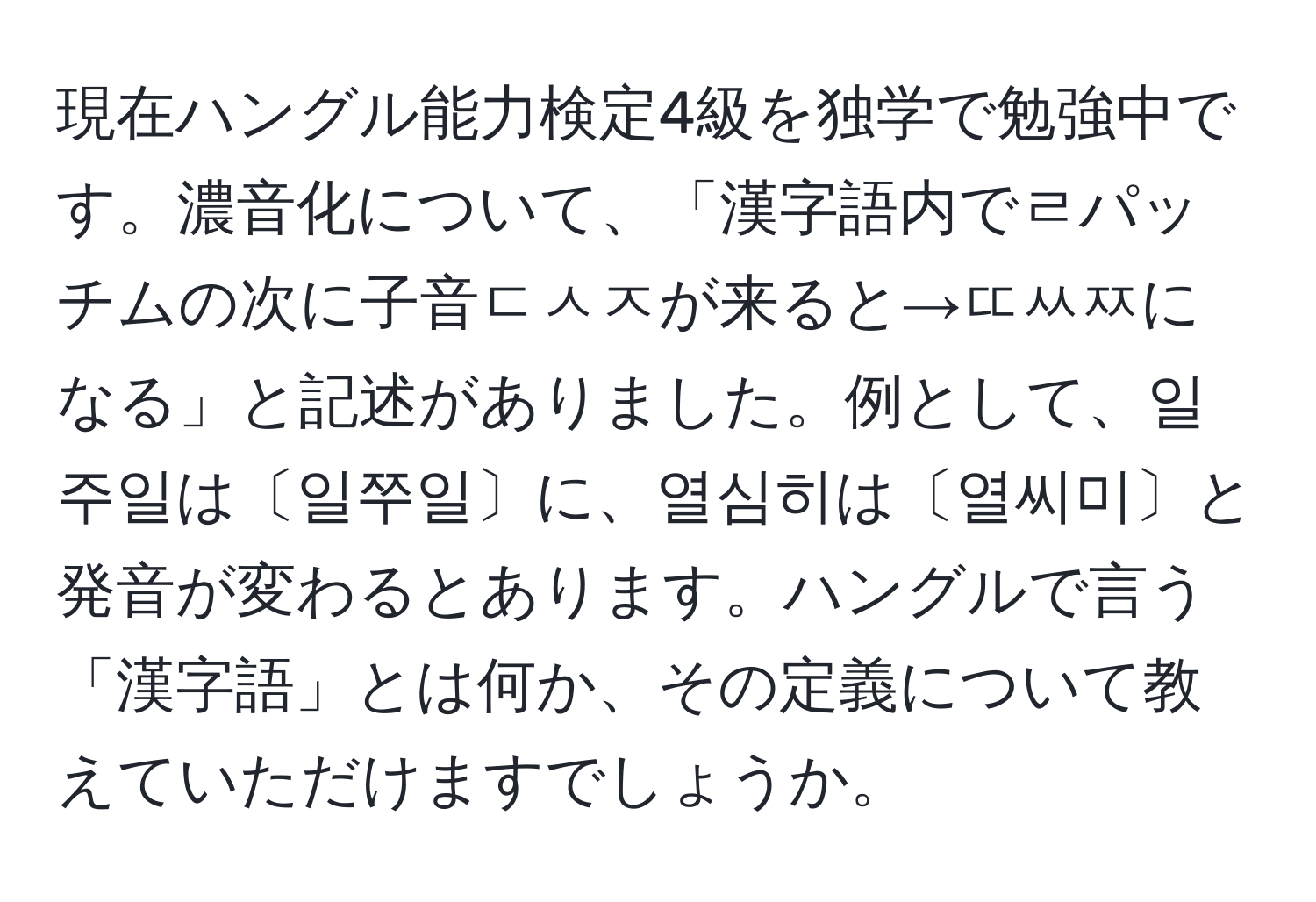 現在ハングル能力検定4級を独学で勉強中です。濃音化について、「漢字語内でㄹパッチムの次に子音ㄷㅅㅈが来ると→ㄸㅆㅉになる」と記述がありました。例として、일주일は〔일쭈일〕に、열심히は〔열씨미〕と発音が変わるとあります。ハングルで言う「漢字語」とは何か、その定義について教えていただけますでしょうか。