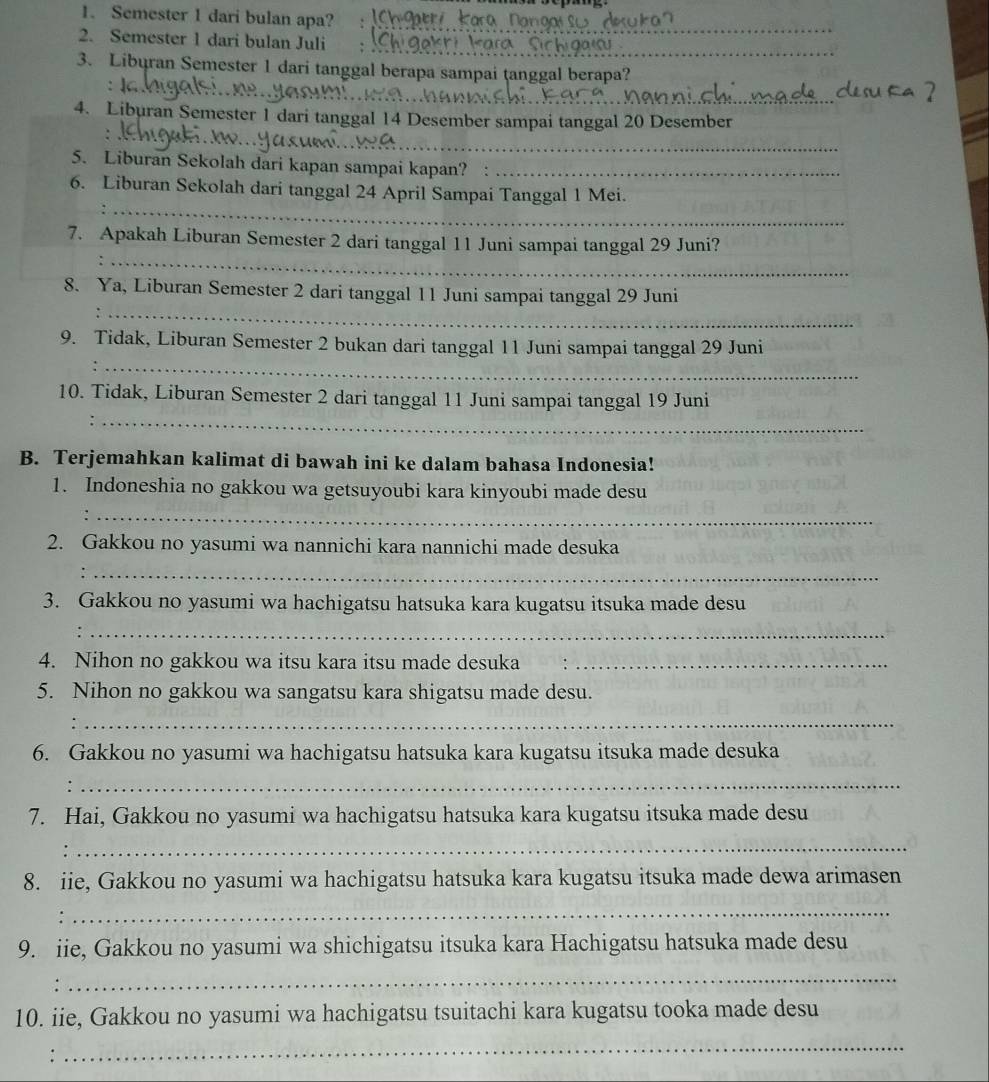 Semester 1 dari bulan apa?
_
_
_
2. Semester 1 dari bulan Juli
3. Liburan Semester 1 dari tanggal berapa sampai tanggal berapa?
_
4. Liburan Semester 1 dari tanggal 14 Desember sampai tanggal 20 Desember
_
、
5. Liburan Sekolah dari kapan sampai kapan?_
_
6. Liburan Sekolah dari tanggal 24 April Sampai Tanggal 1 Mei.
_
7. Apakah Liburan Semester 2 dari tanggal 11 Juni sampai tanggal 29 Juni?
_
8. Ya, Liburan Semester 2 dari tanggal 11 Juni sampai tanggal 29 Juni
9. Tidak, Liburan Semester 2 bukan dari tanggal 11 Juni sampai tanggal 29 Juni
_
_
10. Tidak, Liburan Semester 2 dari tanggal 11 Juni sampai tanggal 19 Juni
B. Terjemahkan kalimat di bawah ini ke dalam bahasa Indonesia!
1. Indoneshia no gakkou wa getsuyoubi kara kinyoubi made desu
_
2. Gakkou no yasumi wa nannichi kara nannichi made desuka
_
3. Gakkou no yasumi wa hachigatsu hatsuka kara kugatsu itsuka made desu
_:
4. Nihon no gakkou wa itsu kara itsu made desuka_
5. Nihon no gakkou wa sangatsu kara shigatsu made desu.
_:
6. Gakkou no yasumi wa hachigatsu hatsuka kara kugatsu itsuka made desuka
:
_
7. Hai, Gakkou no yasumi wa hachigatsu hatsuka kara kugatsu itsuka made desu
_
8. iie, Gakkou no yasumi wa hachigatsu hatsuka kara kugatsu itsuka made dewa arimasen
_
9. iie, Gakkou no yasumi wa shichigatsu itsuka kara Hachigatsu hatsuka made desu
:
_
10. iie, Gakkou no yasumi wa hachigatsu tsuitachi kara kugatsu tooka made desu
:
_