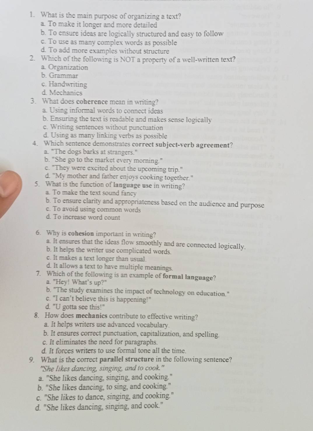 What is the main purpose of organizing a text?
a. To make it longer and more detailed
b. To ensure ideas are logically structured and easy to follow
c. To use as many complex words as possible
d. To add more examples without structure
2. Which of the following is NOT a property of a well-written text?
a Organization
b. Grammar
c. Handwriting
d. Mechanics
3. What does coherence mean in writing?
a. Using informal words to connect ideas
b. Ensuring the text is readable and makes sense logically
c. Writing sentences without punctuation
d. Using as many linking verbs as possible
4. Which sentence demonstrates correct subject-verb agreement?
a. "The dogs barks at strangers."
b. "She go to the market every morning."
c. "They were excited about the upcoming trip."
d. "My mother and father enjoys cooking together."
5. What is the function of language use in writing?
a. To make the text sound fancy
b. To ensure clarity and appropriateness based on the audience and purpose
c. To avoid using common words
d. To increase word count
6. Why is cohesion important in writing?
a. It ensures that the ideas flow smoothly and are connected logically.
b. It helps the writer use complicated words.
c. It makes a text longer than usual.
d. It allows a text to have multiple meanings.
7. Which of the following is an example of formal language?
a. "Hey! What’s up?"
b. "The study examines the impact of technology on education."
c. "I can’t believe this is happening!"
d. "U gotta see this!"
8. How does mechanics contribute to effective writing?
a. It helps writers use advanced vocabulary.
b. It ensures correct punctuation, capitalization, and spelling.
c. It eliminates the need for paragraphs.
d. It forces writers to use formal tone all the time.
9. What is the correct parallel structure in the following sentence?
"She likes dancing, singing, and to cook."
a. "She likes dancing, singing, and cooking."
b. "She likes dancing, to sing, and cooking."
c. "She likes to dance, singing, and cooking."
d. "She likes dancing, singing, and cook."