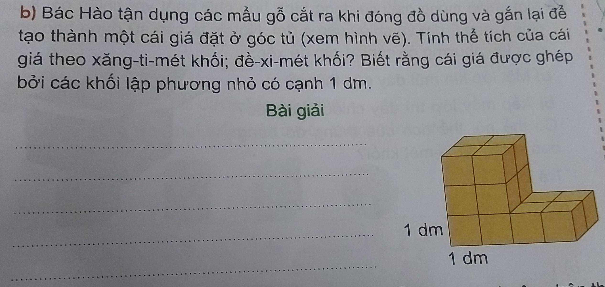 Bác Hào tận dụng các mẫu gỗ cắt ra khi đóng đồ dùng và gắn lại để 
tạo thành một cái giá đặt ở góc tủ (xem hình vẽ). Tính thể tích của cái 
giá theo xăng-ti-mét khối; đề-xi-mét khối? Biết rằng cái giá được ghép 
bởi các khối lập phương nhỏ có cạnh 1 dm. 
Bài giải 
_ 
_ 
_ 
_ 
_