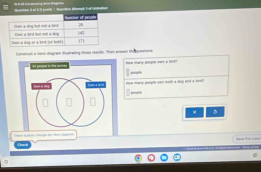 10-9-24 Constructing Venni Diagnans 
Question 3 of 3 (1 paint) | Question Attempt: 1 of Unlimited 
Construct a Venn diagram illustrating these results. Then answer the questions. 
How many people own a bird? 
people 
How many people own both a dog and a bird? 
people 
5 
These buttors change the Venn diagram. 
Save For Later 
Check 
© 2024 McGamw HlI LLC. All