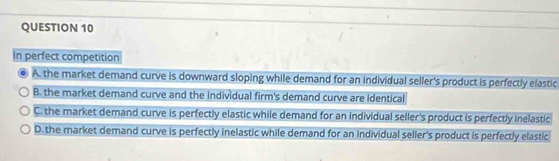 In perfect competition
A. the market demand curve is downward sloping while demand for an individual seller's product is perfectly elastic
B. the market demand curve and the individual firm's demand curve are identical
C. the market demand curve is perfectly elastic while demand for an individual seller's product is perfectly inelastic
D. the market demand curve is perfectly inelastic while demand for an individual seller's product is perfectly elastic