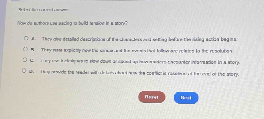 Select the correct answer.
How do authors use pacing to build tension in a story?
A. They give detailed descriptions of the characters and setting before the rising action begins.
B. They state explicitly how the climax and the events that follow are related to the resolution.
C. They use techniques to slow down or speed up how readers encounter information in a story.
D. They provide the reader with details about how the conflict is resolved at the end of the story.
Reset Next