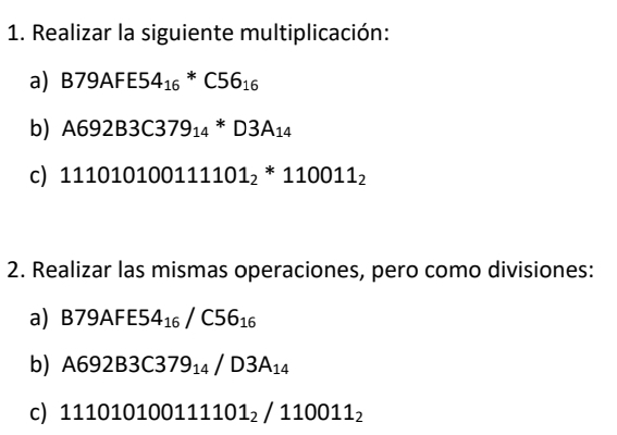 Realizar la siguiente multiplicación: 
a) B79AFE54_(16)^*C56_16
b) A692B3C379_14*D3A_14
c) 111010100111101_2^(*110011_2)
2. Realizar las mismas operaciones, pero como divisiones: 
a) B79AF E5 4_16/C56_16
b) A692B3C379_14/D3A_14
c) 111010100111101_2/110011_2