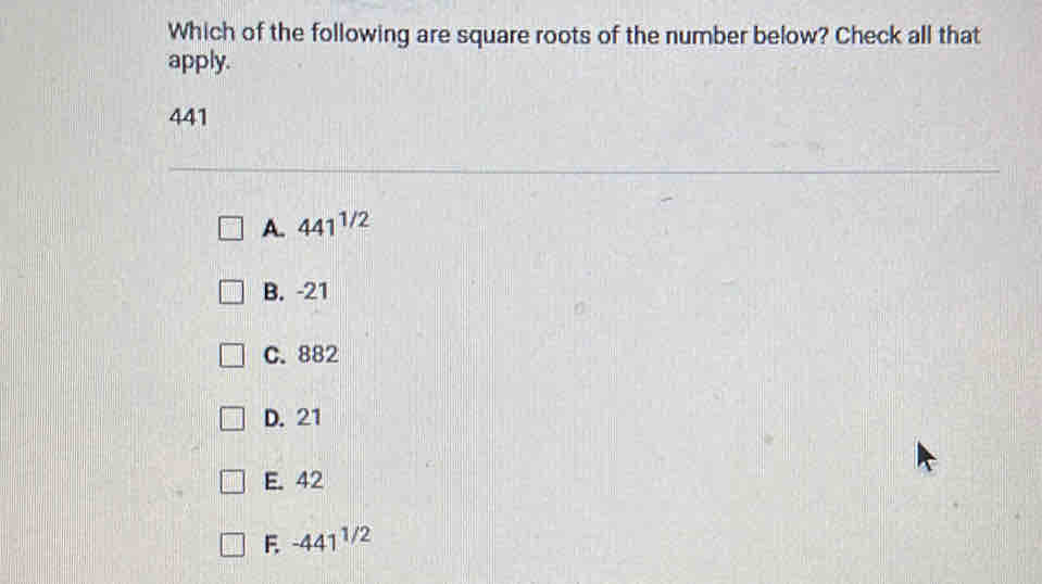 Which of the following are square roots of the number below? Check all that
apply.
441
A. 441^(1/2)
B. -21
C. 882
D. 21
E. 42
F -441^(1/2)