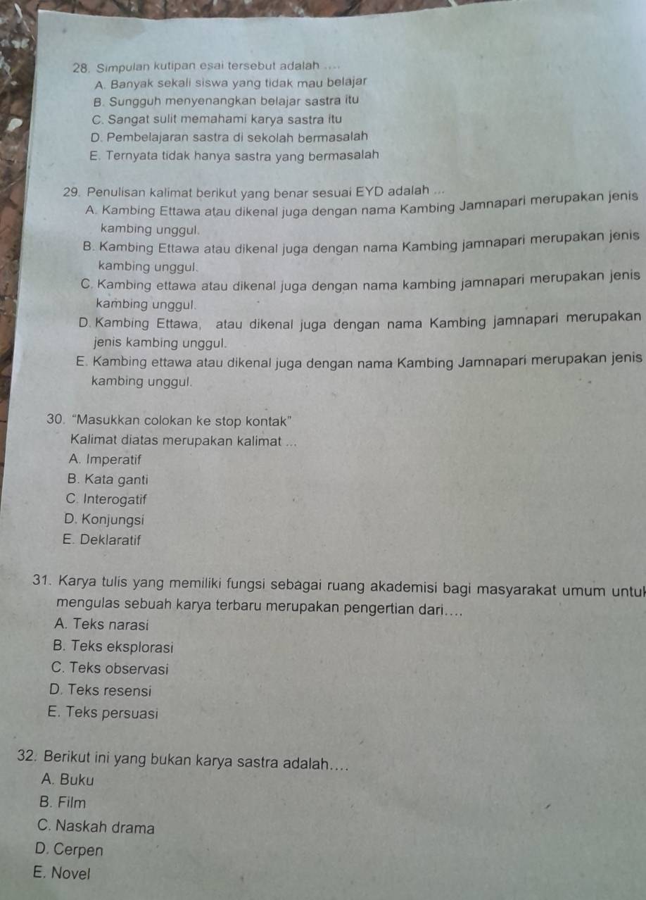 Simpulan kutipan esai tersebut adalah ...
A. Banyak sekali siswa yang tidak mau belajar
B. Sungguh menyenangkan belajar sastra itu
C. Sangat sulit memahami karya sastra itu
D. Pembelajaran sastra di sekolah bermasalah
E. Ternyata tidak hanya sastra yang bermasalah
29. Penulisan kalimat berikut yang benar sesuai EYD adalah ...
A. Kambing Ettawa atau dikenal juga dengan nama Kambing Jamnapari merupakan jenis
kambing unggul.
B. Kambing Ettawa atau dikenal juga dengan nama Kambing jamnapari merupakan jenis
kambing unggul.
C. Kambing ettawa atau dikenal juga dengan nama kambing jamnapari merupakan jenis
kambing unggul.
D. Kambing Ettawa, atau dikenal juga dengan nama Kambing jamnapari merupakan
jenis kambing unggul.
E. Kambing ettawa atau dikenal juga dengan nama Kambing Jamnapari merupakan jenis
kambing unggul.
30. “Masukkan colokan ke stop kontak”
Kalimat diatas merupakan kalimat ...
A. Imperatif
B. Kata ganti
C. Interogatif
D. Konjungsi
E. Deklaratif
31. Karya tulis yang memiliki fungsi sebagai ruang akademisi bagi masyarakat umum untul
mengulas sebuah karya terbaru merupakan pengertian dari....
A. Teks narasi
B. Teks eksplorasi
C. Teks observasi
D. Teks resensi
E. Teks persuasi
32. Berikut ini yang bukan karya sastra adalah….
A. Buku
B. Film
C. Naskah drama
D. Cerpen
E. Novel