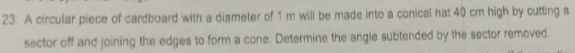 A circular piece of cardboard with a diameter of 1 m will be made into a conical hat 40 cm high by cutting a 
sector off and joining the edges to form a cone. Determine the angle subtended by the sector removed.