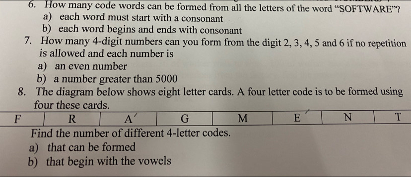 How many code words can be formed from all the letters of the word “SOFTWARE”?
a) each word must start with a consonant
b) each word begins and ends with consonant
7. How many 4-digit numbers can you form from the digit 2, 3, 4, 5 and 6 if no repetition
is allowed and each number is
a) an even number
b) a number greater than 5000
8. The diagram below shows eight letter cards. A four letter code is to be formed using
Find the number of different 4-letter codes.
a) that can be formed
b) that begin with the vowels