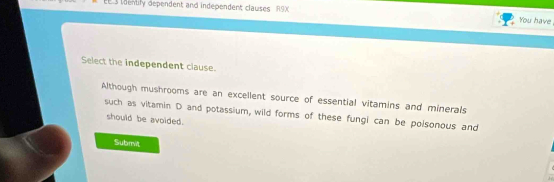 Identify dependent and independent clauses R9X 
You have 
Select the independent clause. 
Although mushrooms are an excellent source of essential vitamins and minerals 
such as vitamin D and potassium, wild forms of these fungi can be poisonous and 
should be avoided. 
Submit