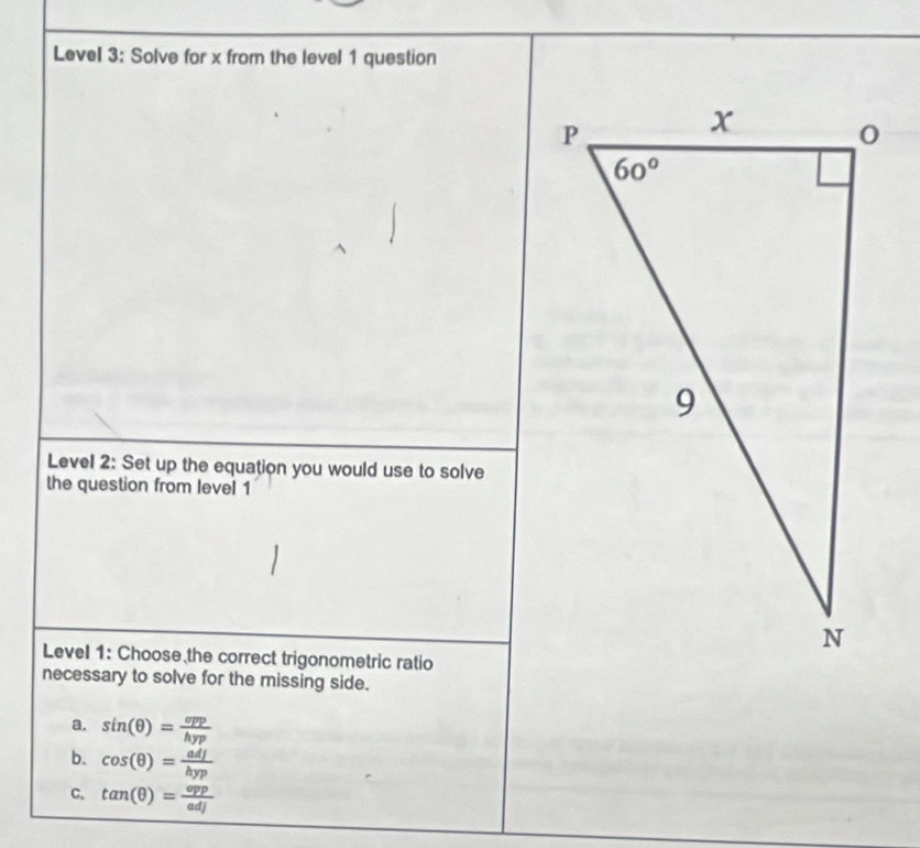 Level 3: Solve for x from the level 1 question
Level 2: Set up the equation you would use to solve
the question from level 1
Level 1: Choose the correct trigonometric ratio
necessary to solve for the missing side.
a. sin (θ )= opp/hyp 
b. cos (θ )= adj/hyp 
C. tan (θ )= opp/adj 